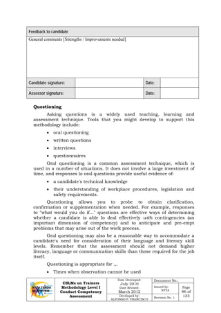 CBLMs on Trainers
Methodology Level I
Conduct Competency
Assessment
Date Developed:
July 2010
Date Revised:
March 2012
Document No.:
Issued by:
NTTA
Page
86 of
135Developed by:
ALFONSO P. FRANCISCO
Revision No. 1
Feedback to candidate
General comments [Strengths / Improvements needed]
Candidate signature: Date:
Assessor signature: Date:
Questioning
Asking questions is a widely used teaching, learning and
assessment technique. Tools that you might develop to support this
methodology include:
• oral questioning
• written questions
• interviews
• questionnaires
Oral questioning is a common assessment technique, which is
used in a number of situations. It does not involve a large investment of
time, and responses lo oral questions provide useful evidence of:
• a candidate's technical knowledge
• their understanding of workplace procedures, legislation and
safety requirements.
Questioning allows you to probe to obtain clarification,
confirmation or supplementation when needed. For example, responses
to "what would you do if..." questions are effective ways of determining
whether a candidate is able lo deal effectively with contingencies (an
important dimension of competency) and to anticipate and pre-empt
problems that may arise out of the work process.
Oral questioning may also be a reasonable way to accommodate a
candidate's need for consideration of their language and literacy skill
levels. Remember that the assessment should not demand higher
literacy, language or communication skills than those required for the job
itself.
Questioning is appropriate for .,.
• Times when observation cannot be used
 