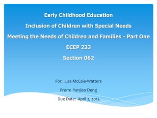 Early Childhood Education
Inclusion of Children with Special Needs
Meeting the Needs of Children and Families - Part One
ECEP 233
Section 062
For: Lisa McCaie-Watters
From: Yanjiao Deng
Due Date: April 2, 2013
 