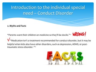 “Parents want their children on medicine so they'll be docile.”2
√“Medication isn't a treatment recommended for conduct disorder, but it may be
helpful when kids also have other disorders, such as depression, ADHD, or post-
traumatic stress disorder. ”2
2. Myths and Facts
Introduction to the individual special
need – Conduct Disorder
 