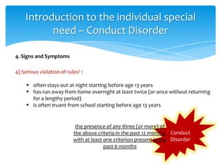Conduct
Disorder
4) Serious violation of rules5 :
 often stays out at night starting before age 13 years
 has run away from home overnight at least twice (or once without returning
for a lengthy period)
 is often truant from school starting before age 13 years
4. Signs and Symptoms
Introduction to the individual special
need – Conduct Disorder
the presence of any three (or more) of
the above criteria in the past 12 months,
with at least one criterion present in the
past 6 months
 