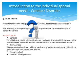 Research shows that “no specific cause of conduct disorder has been identified”6.
The following are the possibly factors that may contribute to the development of
conduct disorder:
1) Child Factors
 Genetics
“It is likely that biochemical underpinnings and genetic vulnerabilities interact with
environmental forces and individual characteristics to cause conduct disorders.”7
 Brain damage
Many conduct disordered children have learning problems, and this would leads to
poor language skills, social skills and etc.
 Failure in school
 Traumatic life experiences
Introduction to the individual special
need – Conduct Disorder
5. Causal Factors
 