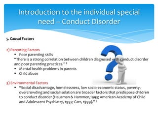 Introduction to the individual special
need – Conduct Disorder
2) Parenting Factors
 Poor parenting skills
“There is a strong correlation between children diagnosed with conduct disorder
and poor parenting practices.”8
 Mental health problems in parents
 Child abuse
3) Environmental Factors
 “Social disadvantage, homelessness, low socio-economic status, poverty,
overcrowding and social isolation are broader factors that predispose children
to conduct disorder (Hausman & Hammen,1993; American Academy of Child
and Adolescent Psychiatry, 1997; Carr, 1999).” 9
5. Causal Factors
 