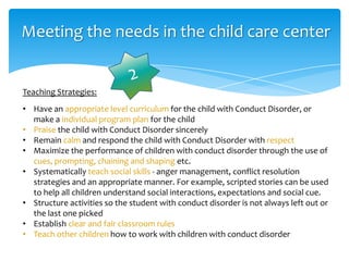 Meeting the needs in the child care center
Teaching Strategies:
• Have an appropriate level curriculum for the child with Conduct Disorder, or
make a individual program plan for the child
• Praise the child with Conduct Disorder sincerely
• Remain calm and respond the child with Conduct Disorder with respect
• Maximize the performance of children with conduct disorder through the use of
cues, prompting, chaining and shaping etc.
• Systematically teach social skills - anger management, conflict resolution
strategies and an appropriate manner. For example, scripted stories can be used
to help all children understand social interactions, expectations and social cue.
• Structure activities so the student with conduct disorder is not always left out or
the last one picked
• Establish clear and fair classroom rules
• Teach other children how to work with children with conduct disorder
 