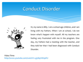 Conduct Disorder
Hi, my name is Billy. I am a school age children, and I am
living with my Fathers. When I am at school, I do not
know what’s happen with myself. All my teachers are
feeling very frustrated with me in the program. One
day, my Fathers had a meeting with the teacher, and
they told her that I had been diagnosed with Conduct
Disorder.
Video Time:
http://www.youtube.com/watch?v=g58qUHEq6fU
 