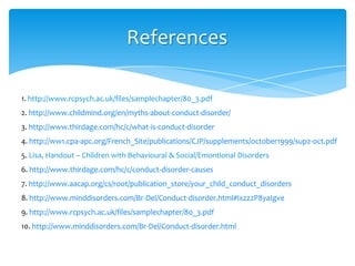 References
1. http://www.rcpsych.ac.uk/files/samplechapter/80_3.pdf
2. http://www.childmind.org/en/myths-about-conduct-disorder/
3. http://www.thirdage.com/hc/c/what-is-conduct-disorder
4. http://ww1.cpa-apc.org/French_Site/publications/CJP/supplements/october1999/sup2-oct.pdf
5. Lisa, Handout – Children with Behavioural & Social/Emontional Disorders
6. http://www.thirdage.com/hc/c/conduct-disorder-causes
7. http://www.aacap.org/cs/root/publication_store/your_child_conduct_disorders
8. http://www.minddisorders.com/Br-Del/Conduct-disorder.html#ixzz2P8yaIgve
9. http://www.rcpsych.ac.uk/files/samplechapter/80_3.pdf
10. http://www.minddisorders.com/Br-Del/Conduct-disorder.html
 