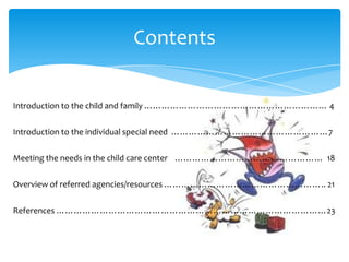 Contents
Introduction to the child and family ……………………………………………………… 4
Introduction to the individual special need ………………………………………………7
Meeting the needs in the child care center …………………………………………… 18
Overview of referred agencies/resources ……………………………………………….. 21
References …………………………………………………………………………………23
 