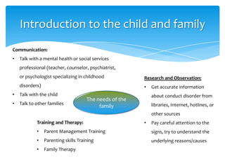 Introduction to the child and family
Training and Therapy:
• Parent Management Training
• Parenting skills Training
• Family Therapy
Research and Observation:
• Get accurate information
about conduct disorder from
libraries, Internet, hotlines, or
other sources
• Pay careful attention to the
signs, try to understand the
underlying reasons/causes
Communication:
• Talk with a mental health or social services
professional (teacher, counselor, psychiatrist,
or psychologist specializing in childhood
disorders)
• Talk with the child
• Talk to other families
The needs of the
family
 