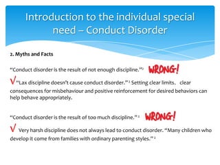 “Conduct disorder is the result of not enough discipline.”2
√“Lax discipline doesn’t cause conduct disorder.”2 Setting clear limits，clear
consequences for misbehaviour and positive reinforcement for desired behaviors can
help behave appropriately.
“Conduct disorder is the result of too much discipline.”2
√ Very harsh discipline does not always lead to conduct disorder. “Many children who
develop it come from families with ordinary parenting styles.”2
2. Myths and Facts
Introduction to the individual special
need – Conduct Disorder
 