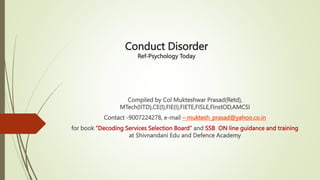 Conduct Disorder
Ref-Psychology Today
Compiled by Col Mukteshwar Prasad(Retd),
MTech(IITD),CE(I),FIE(I),FIETE,FISLE,FInstOD,AMCSI
Contact -9007224278, e-mail – muktesh_prasad@yahoo.co.in
for book ”Decoding Services Selection Board” and SSB ON line guidance and training
at Shivnandani Edu and Defence Academy
 