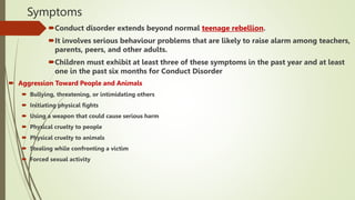 Symptoms
Conduct disorder extends beyond normal teenage rebellion.
It involves serious behaviour problems that are likely to raise alarm among teachers,
parents, peers, and other adults.
Children must exhibit at least three of these symptoms in the past year and at least
one in the past six months for Conduct Disorder
 Aggression Toward People and Animals
 Bullying, threatening, or intimidating others
 Initiating physical fights
 Using a weapon that could cause serious harm
 Physical cruelty to people
 Physical cruelty to animals
 Stealing while confronting a victim
 Forced sexual activity
 