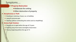 Symptoms…..
Property Destruction
Deliberate fire setting
Other destruction of property
 Deceptiveness or Theft
 Breaking or entering a house, car, or building
 Lying for personal gain
 Stealing without confronting the victim (such as shoplifting)
 Serious Rule Violation
 Staying out at night before the age of 13 years
 Running away from home overnight at least twice
 Truancy beginning before the age of 13
 