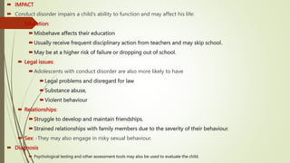  IMPACT
 Conduct disorder impairs a child's ability to function and may affect his life:
 Education:
Misbehave affects their education
Usually receive frequent disciplinary action from teachers and may skip school.
May be at a higher risk of failure or dropping out of school.
 Legal issues:
Adolescents with conduct disorder are also more likely to have
Legal problems and disregard for law
Substance abuse,
Violent behaviour
 Relationships:
Struggle to develop and maintain friendships.
Strained relationships with family members due to the severity of their behaviour.
 Sex: -They may also engage in risky sexual behaviour.
 Diagnosis
 Psychological testing and other assessment tools may also be used to evaluate the child.
 
