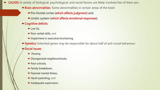  CAUSES-A variety of biological, psychological, and social factors are likely involved few of them are :
Brain abnormalities: Some abnormalities in certain areas of the brain
Pre-frontal cortex (which affects judgment) and
Limbic system (which affects emotional responses)
Cognitive deficits:
 Low IQ,
 Poor verbal skills, and
 Impairment in executive functioning
Genetics: Inherited genes may be responsible for about half of anti-social behaviour
Social issues:
 Poverty,
 Disorganized neighbourhoods,
 Poor schools,
 Family breakdown,
 Parental mental illness,
 Harsh parenting, and
 Inadequate supervision
 