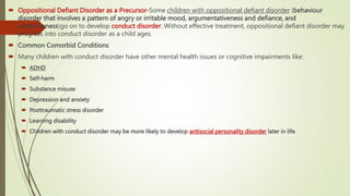  Oppositional Defiant Disorder as a Precursor-Some children with oppositional defiant disorder (behaviour
disorder that involves a pattern of angry or irritable mood, argumentativeness and defiance, and
vindictiveness)go on to develop conduct disorder. Without effective treatment, oppositional defiant disorder may
progress into conduct disorder as a child ages.
 Common Comorbid Conditions
 Many children with conduct disorder have other mental health issues or cognitive impairments like:
 ADHD
 Self-harm
 Substance misuse
 Depression and anxiety
 Posttraumatic stress disorder
 Learning disability
 Children with conduct disorder may be more likely to develop antisocial personality disorder later in life.
 