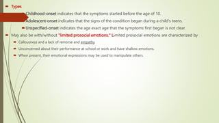  Types
Childhood-onset indicates that the symptoms started before the age of 10.
Adolescent-onset indicates that the signs of the condition began during a child's teens.
Unspecified-onset indicates the age exact age that the symptoms first began is not clear.
 May also be with/without "limited prosocial emotions." Limited prosocial emotions are characterized by
 Callousness and a lack of remorse and empathy.
 Unconcerned about their performance at school or work and have shallow emotions.
 When present, their emotional expressions may be used to manipulate others.
 