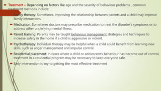  Treatment – Depending on factors like age and the severity of behaviour problems , common
treatment methods include:
 Family therapy: Sometimes, improving the relationship between parents and a child may improve
family interactions.
 Medication: Sometimes doctors may prescribe medication to treat the disorder's symptoms or to
address other underlying mental illness.
 Parent training: Parents may be taught behaviour management strategies and techniques to
increase safety in the home if a child is aggressive or violent.
 Psychotherapy: Individual therapy may be helpful when a child could benefit from learning new
skills, such as anger management and impulse control.
 Residential placement: In cases where a child or adolescent's behaviour has become out of control,
treatment in a residential program may be necessary to keep everyone safe.
 Early intervention is key to getting the most effective treatment
 