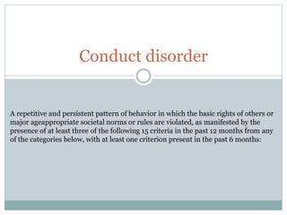 Conduct disorder
A repetitive and persistent pattern of behavior in which the basic rights of others or
major ageappropriate societal norms or rules are violated, as manifested by the
presence of at least three of the following 15 criteria in the past 12 months from any
of the categories below, with at least one criterion present in the past 6 months:
 