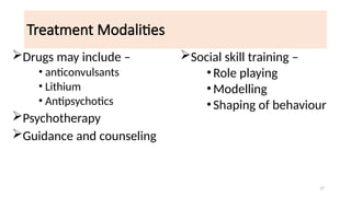 17
Treatment Modalities
Drugs may include –
• anticonvulsants
• Lithium
• Antipsychotics
Psychotherapy
Guidance and counseling
Social skill training –
•Role playing
•Modelling
•Shaping of behaviour
 