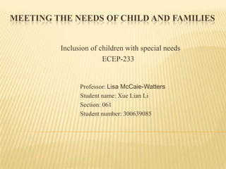 MEETING THE NEEDS OF CHILD AND FAMILIES


         Inclusion of children with special needs
                       ECEP-233


               Professor: Lisa McCaie-Watters
               Student name: Xue Lian Li
               Section: 061
               Student number: 300639085
 