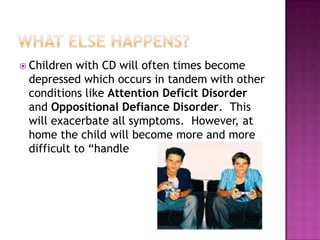 What else happens?Children with CD will often times become depressed which occurs in tandem with other conditions like Attention Deficit Disorder and Oppositional Defiance Disorder.  This will exacerbate all symptoms.  However, at home the child will become more and more difficult to “handle