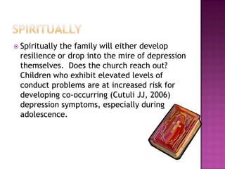 spirituallySpiritually the family will either develop resilience or drop into the mire of depression themselves.  Does the church reach out?    Children who exhibit elevated levels of conduct problems are at increased risk for developing co-occurring (Cutuli JJ, 2006) depression symptoms, especially during adolescence. 