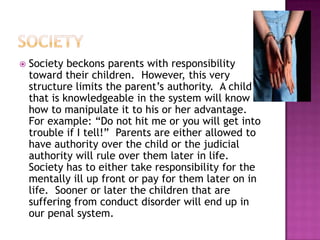societySociety beckons parents with responsibility toward their children.  However, this very structure limits the parent’s authority.  A child that is knowledgeable in the system will know how to manipulate it to his or her advantage.  For example: “Do not hit me or you will get into trouble if I tell!”  Parents are either allowed to have authority over the child or the judicial authority will rule over them later in life.  Society has to either take responsibility for the mentally ill up front or pay for them later on in life.  Sooner or later the children that are suffering from conduct disorder will end up in our penal system.