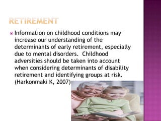 retirementInformation on childhood conditions may increase our understanding of the determinants of early retirement, especially due to mental disorders.  Childhood adversities should be taken into account when considering determinants of disability retirement and identifying groups at risk.  (Harkonmaki K, 2007)   
