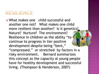 resilienceWhat makes one   child successful and another one not?   What makes one child more resilient than another?  Is it genetics? Nature?  Nurture?  The environment?  Resilience in children as the ability “to continue to progress in tier positive development despite being “bent,” “compressed,”  or stretched  by factors in a risky environment.    Bernard summarizes this concept as the capacity al young people have for healthy development and successful living. (Thompson & Henderson, 2007) 