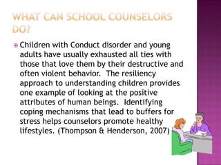 What can school counselors do?Children with Conduct disorder and young adults have usually exhausted all ties with those that love them by their destructive and often violent behavior.  The resiliency approach to understanding children provides one example of looking at the positive attributes of human beings.  Identifying coping mechanisms that lead to buffers for stress helps counselors promote healthy lifestyles. (Thompson & Henderson, 2007)