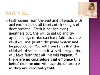 Faith is…Faith comes from the soul and interacts with and encompasses all facets of the stages of development.  Faith is not achieving greatness but, the will to get up and try again and again. You can have faith that the child will not go into the penal system and be productive.  You will have faith that the child will develop a positive self-image.  You will have faith that all this will happen. If there are no counselors that embrace this belief then no one will love the unlovable as they are constantly told.