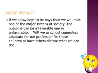 Now what?If we allow boys to be boys then we will miss one of the major sweeps of society. The outcome can be a favorable one or unfavorable.    Will we as school counselors advocate for our profession for these children or have others dictate what we can do?  