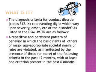 What is it?The diagnosis criteria for conduct disorder (codes 312. Xx representing digits which vary upon severity, onset, etc of the disorder? As listed in the DSM –IV-TR are as follows:A repetitive and persistent pattern of  behavior in which the basic rights of  others or major age-appropriate societal norms or rules are violated, as manifested by the presence of three (or more) of the following criteria in the past 12 months, with at least one criterion present in the past 6 months:
