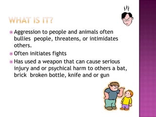 What is it?Aggression to people and animals often bullies  people, threatens, or intimidates others.Often initiates fightsHas used a weapon that can cause serious injury and or psychical harm to others a bat, brick  broken bottle, knife and or gun