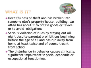 What is it?Deceitfulness of theft and has broken into someone else’s property house, building, car often lies about it to obtain goods or favors or to avoid  obligationsSerious violation of rules by staying out all night despite parental prohibitions beginning before the age of 13 and has run away from home at least twice and of course truant from school The disturbance in behavior causes clinically, significant impairment in social academic or occupational functioning.