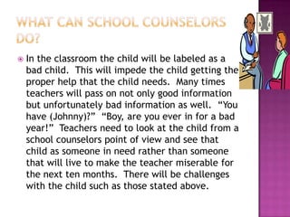What can school counselors do?In the classroom the child will be labeled as a bad child.  This will impede the child getting the proper help that the child needs.  Many times teachers will pass on not only good information but unfortunately bad information as well.  “You have (Johnny)?”  “Boy, are you ever in for a bad year!”  Teachers need to look at the child from a school counselors point of view and see that child as someone in need rather than someone that will live to make the teacher miserable for the next ten months.  There will be challenges with the child such as those stated above.