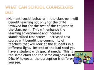 What can school counselors do?Non-anti-social behavior in the classroom will benefit learning not only for the child involved but for the rest of the children in the classroom.  This will enhance the learning environment and increase standardized test scores.  Increased test scores will benefit the community of teachers that will look at the students in a different light.  Instead of the bad seed you have a student with special needs.  This is the same child and the same diagnosis in the DSM-IV however, the perception is different you see.