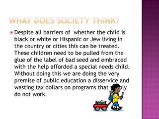 What does society think?Despite all barriers of  whether the child is black or white or Hispanic or Jew living in the country or cities this can be treated.  These children need to be pulled from the glue of the label of bad seed and embraced with the help afforded a special needs child.  Without doing this we are doing the very premise of public education a disservice and wasting tax dollars on programs that simply do not work.   