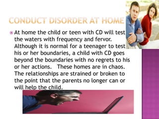 Conduct disorder at homeAt home the child or teen with CD will test the waters with frequency and fervor.  Although it is normal for a teenager to test his or her boundaries, a child with CD goes beyond the boundaries with no regrets to his or her actions.   These homes are in chaos.  The relationships are strained or broken to the point that the parents no longer can or will help the child. 