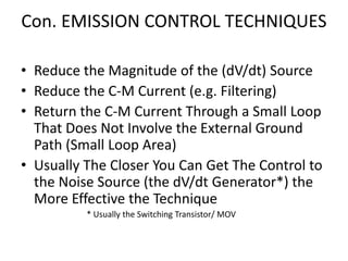 Con. EMISSION CONTROL TECHNIQUES
• Reduce the Magnitude of the (dV/dt) Source
• Reduce the C-M Current (e.g. Filtering)
• Return the C-M Current Through a Small Loop
That Does Not Involve the External Ground
Path (Small Loop Area)
• Usually The Closer You Can Get The Control to
the Noise Source (the dV/dt Generator*) the
More Effective the Technique
* Usually the Switching Transistor/ MOV