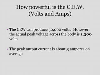 How powerful is the C.E.W.
(Volts and Amps)
• The CEW can produce 50,000 volts. However,
the actual peak voltage across the body is 1,300
volts
• The peak output current is about 3 amperes on
average
 