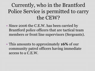 Currently, who in the Brantford
Police Service is permitted to carry
the CEW?
• Since 2006 the C.E.W. has been carried by
Brantford police officers that are tactical team
members or front line supervisors (Sergeants).
• This amounts to approximately 16% of our
community patrol officers having immediate
access to a C.E.W.
 