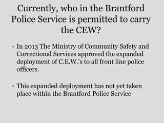 Currently, who in the Brantford
Police Service is permitted to carry
the CEW?
• In 2013 The Ministry of Community Safety and
Correctional Services approved the expanded
deployment of C.E.W.’s to all front line police
officers.
• This expanded deployment has not yet taken
place within the Brantford Police Service
 