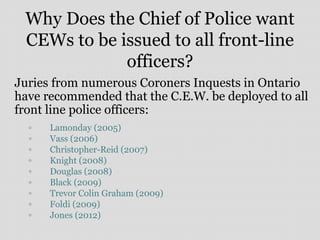 Why Does the Chief of Police want
CEWs to be issued to all front-line
officers?
Juries from numerous Coroners Inquests in Ontario
have recommended that the C.E.W. be deployed to all
front line police officers:
▫ Lamonday (2005)
▫ Vass (2006)
▫ Christopher-Reid (2007)
▫ Knight (2008)
▫ Douglas (2008)
▫ Black (2009)
▫ Trevor Colin Graham (2009)
▫ Foldi (2009)
▫ Jones (2012)
 