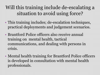 Will this training include de-escalating a
situation to avoid using force?
• This training includes; de-escalation techniques,
practical deployments and judgement scenarios.
• Brantford Police officers also receive annual
training on mental health, tactical
communications, and dealing with persons in
crisis.
• Mental health training for Brantford Police officers
is developed in consultation with mental health
professionals.
 