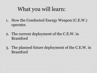 What you will learn:
1. How the Conducted Energy Weapon (C.E.W.)
operates
2. The current deployment of the C.E.W. in
Brantford
3. The planned future deployment of the C.E.W. in
Brantford
 