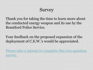 Survey
Thank you for taking the time to learn more about
the conducted energy weapon and its use by the
Brantford Police Service.
Your feedback on the proposed expansion of the
deployment of C.E.W.’s would be appreciated.
Please take a minute to complete this two-question
survey.
 