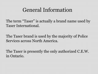General Information
The term “Taser” is actually a brand name used by
Taser International.
The Taser brand is used by the majority of Police
Services across North America.
The Taser is presently the only authorized C.E.W.
in Ontario.
 