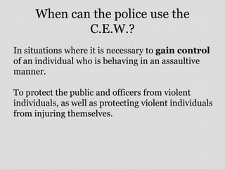 When can the police use the
C.E.W.?
In situations where it is necessary to gain control
of an individual who is behaving in an assaultive
manner.
To protect the public and officers from violent
individuals, as well as protecting violent individuals
from injuring themselves.
 