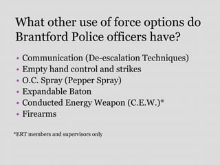 What other use of force options do
Brantford Police officers have?
• Communication (De-escalation Techniques)
• Empty hand control and strikes
• O.C. Spray (Pepper Spray)
• Expandable Baton
• Conducted Energy Weapon (C.E.W.)*
• Firearms
*ERT members and supervisors only
 