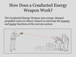 How Does a Conducted Energy
Weapon Work?
The Conducted Energy Weapon uses energy-charged
propelled wires (or direct contact) to interrupt the sensory
and motor functions of the nervous system.
 